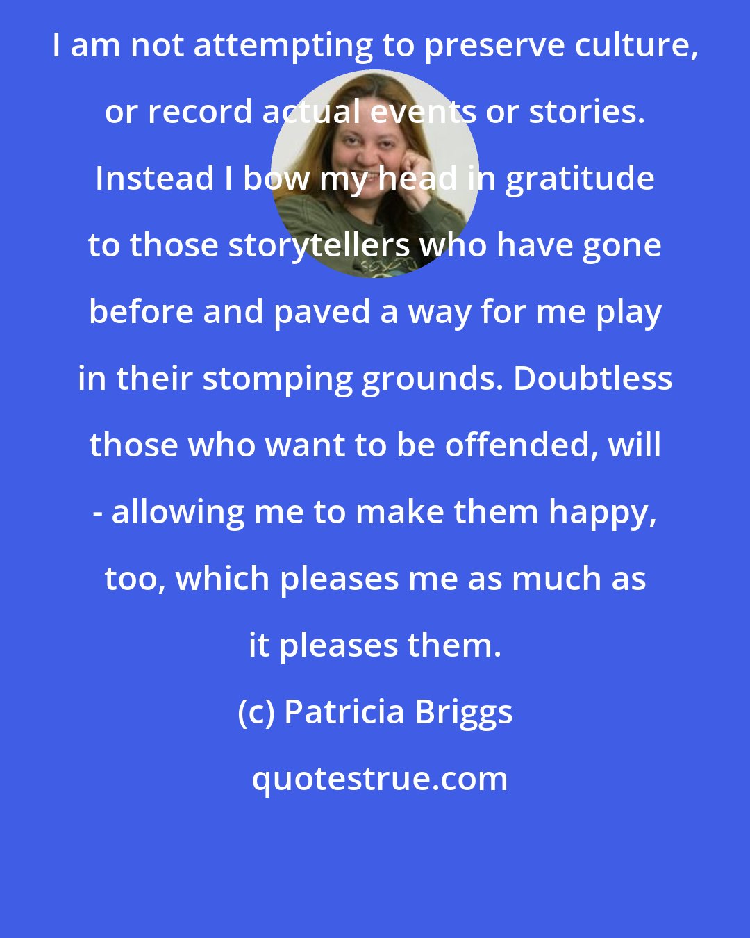 Patricia Briggs: I am not attempting to preserve culture, or record actual events or stories. Instead I bow my head in gratitude to those storytellers who have gone before and paved a way for me play in their stomping grounds. Doubtless those who want to be offended, will - allowing me to make them happy, too, which pleases me as much as it pleases them.