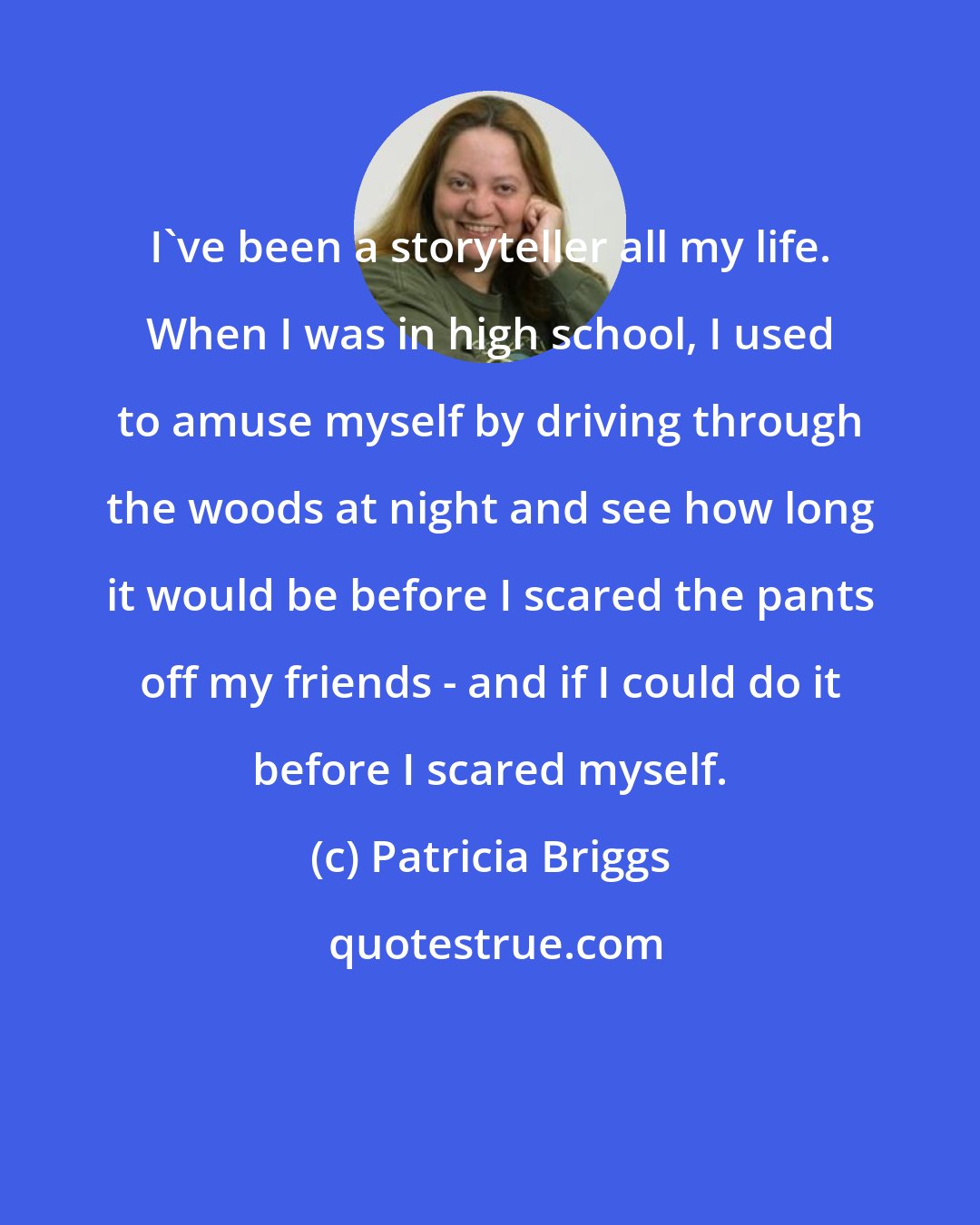 Patricia Briggs: I've been a storyteller all my life. When I was in high school, I used to amuse myself by driving through the woods at night and see how long it would be before I scared the pants off my friends - and if I could do it before I scared myself.