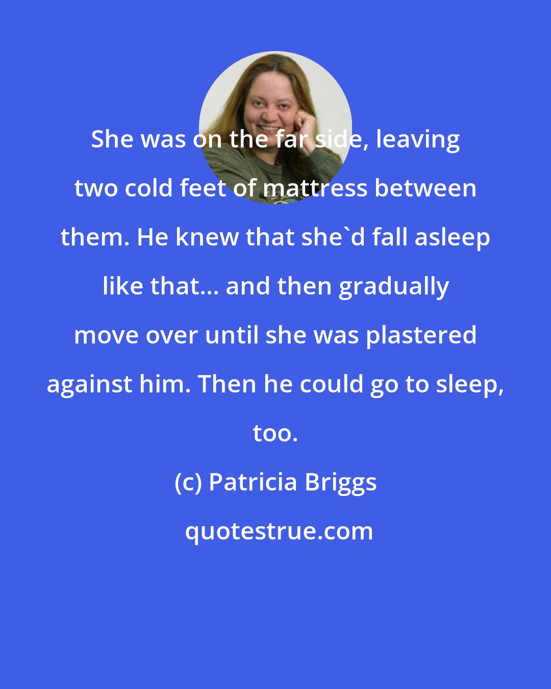 Patricia Briggs: She was on the far side, leaving two cold feet of mattress between them. He knew that she'd fall asleep like that... and then gradually move over until she was plastered against him. Then he could go to sleep, too.