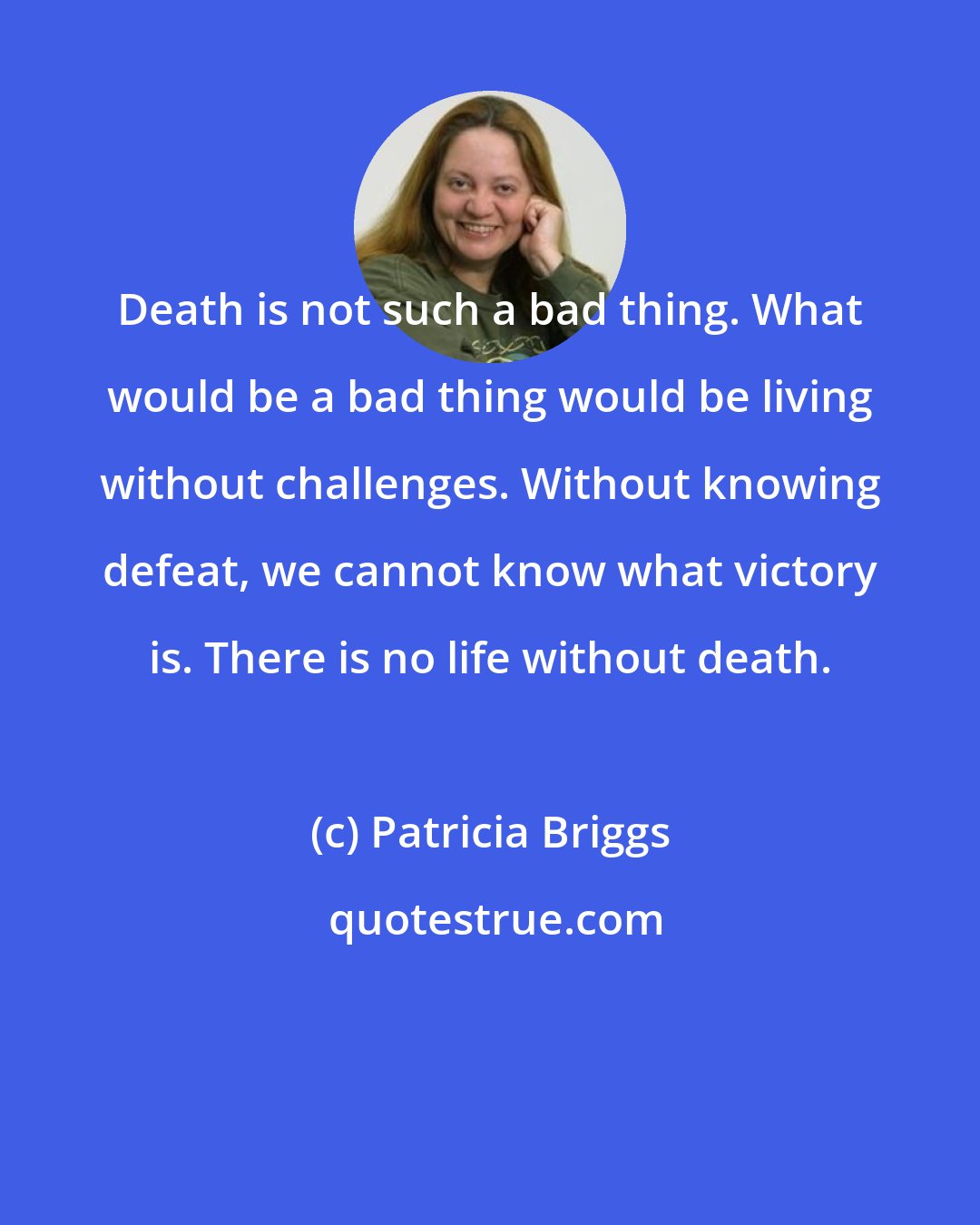 Patricia Briggs: Death is not such a bad thing. What would be a bad thing would be living without challenges. Without knowing defeat, we cannot know what victory is. There is no life without death.