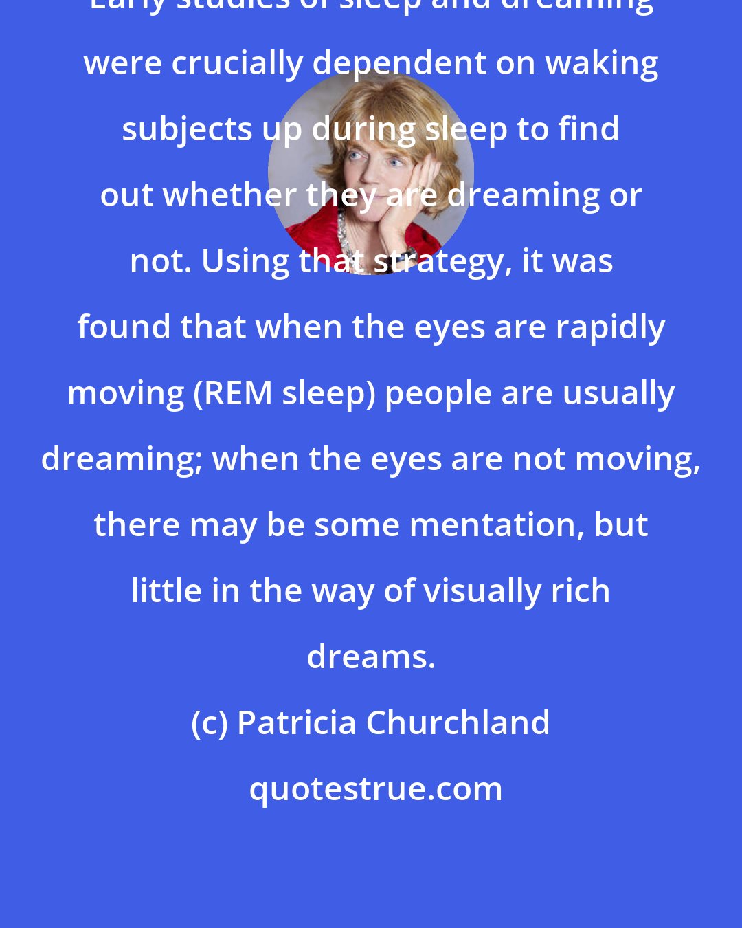 Patricia Churchland: Early studies of sleep and dreaming were crucially dependent on waking subjects up during sleep to find out whether they are dreaming or not. Using that strategy, it was found that when the eyes are rapidly moving (REM sleep) people are usually dreaming; when the eyes are not moving, there may be some mentation, but little in the way of visually rich dreams.