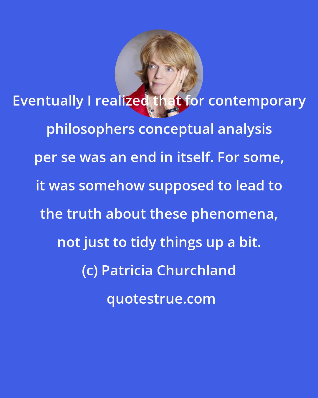 Patricia Churchland: Eventually I realized that for contemporary philosophers conceptual analysis per se was an end in itself. For some, it was somehow supposed to lead to the truth about these phenomena, not just to tidy things up a bit.