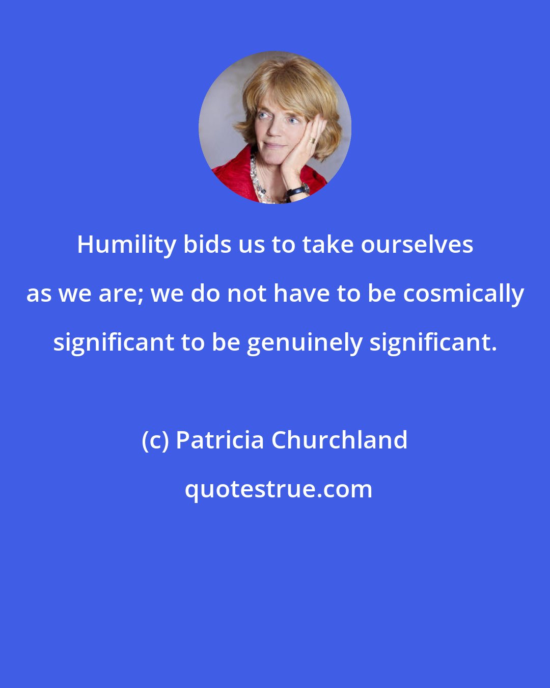 Patricia Churchland: Humility bids us to take ourselves as we are; we do not have to be cosmically significant to be genuinely significant.