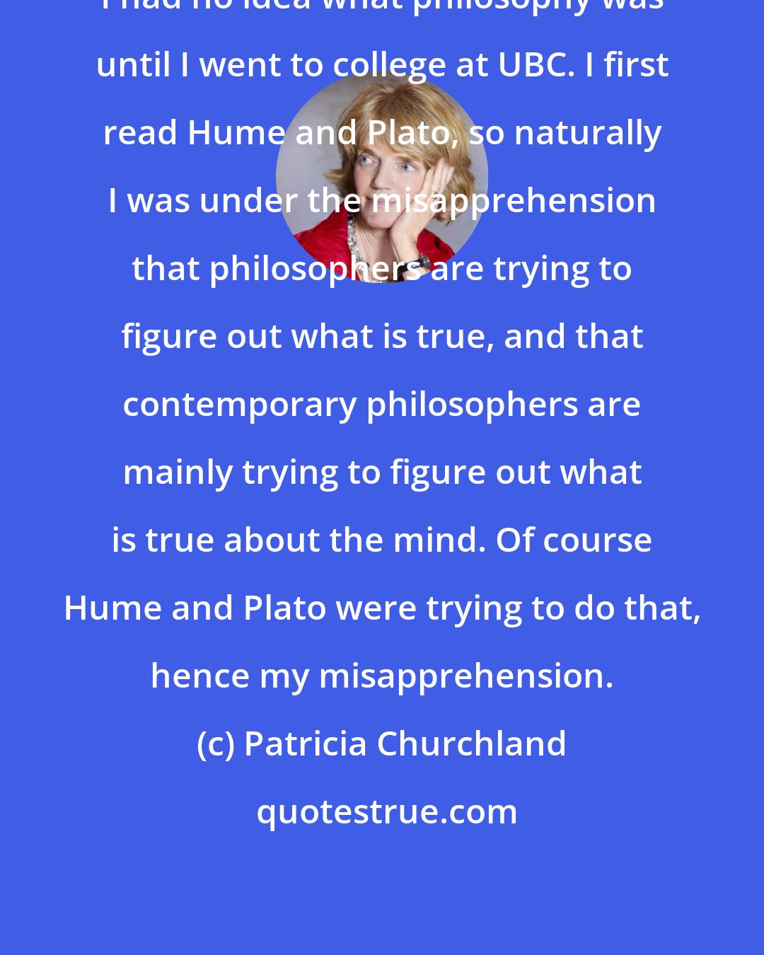 Patricia Churchland: I had no idea what philosophy was until I went to college at UBC. I first read Hume and Plato, so naturally I was under the misapprehension that philosophers are trying to figure out what is true, and that contemporary philosophers are mainly trying to figure out what is true about the mind. Of course Hume and Plato were trying to do that, hence my misapprehension.