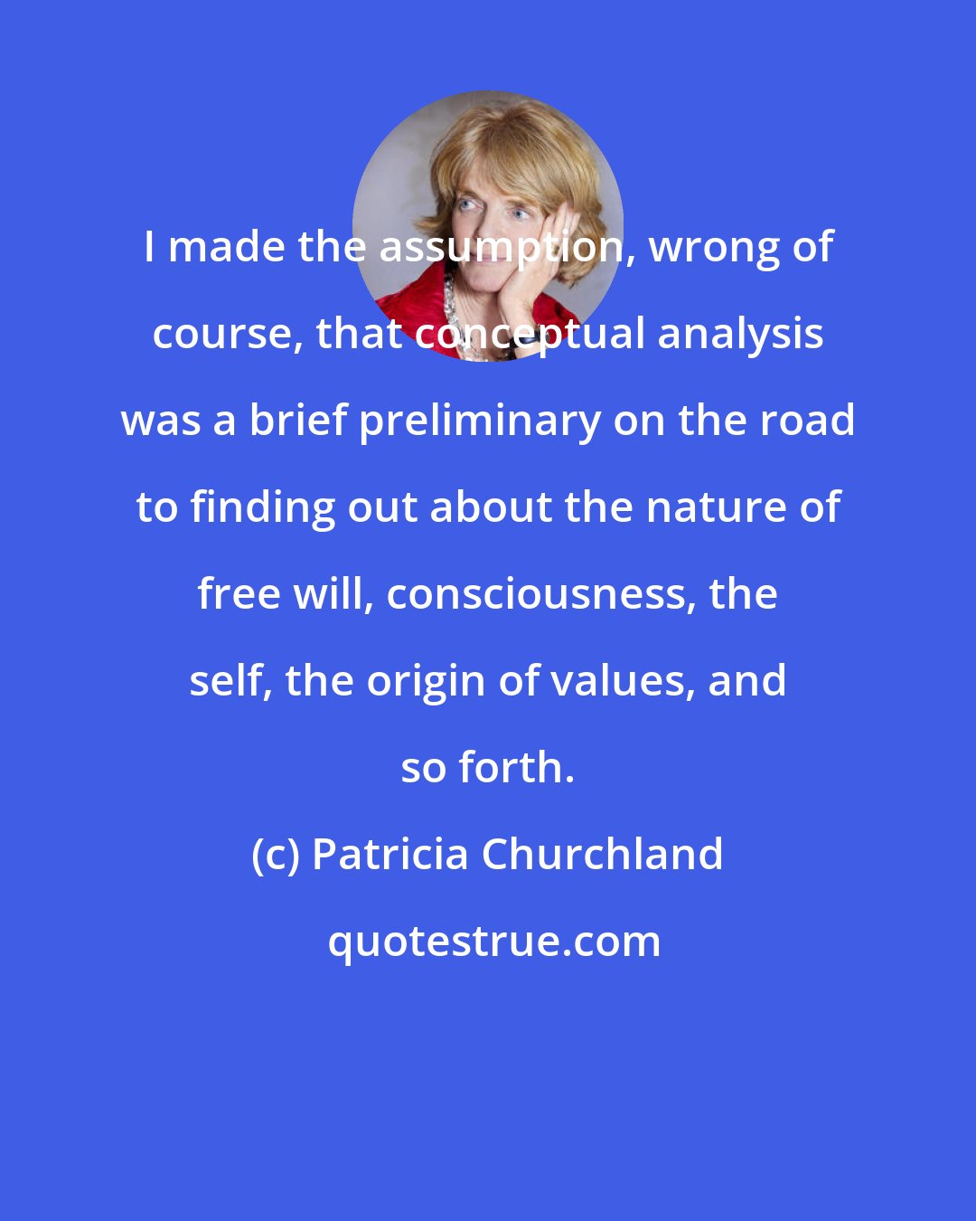 Patricia Churchland: I made the assumption, wrong of course, that conceptual analysis was a brief preliminary on the road to finding out about the nature of free will, consciousness, the self, the origin of values, and so forth.