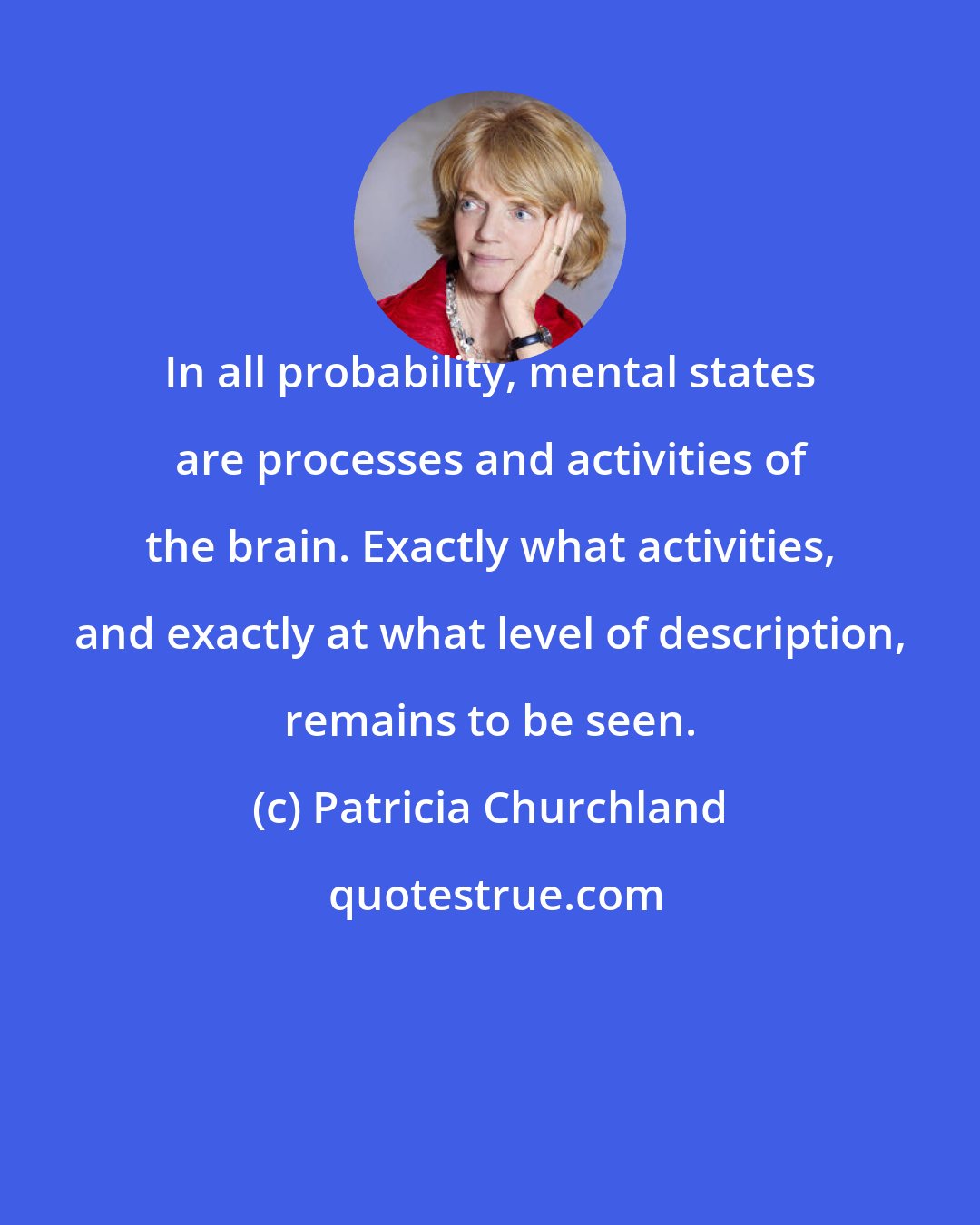 Patricia Churchland: In all probability, mental states are processes and activities of the brain. Exactly what activities, and exactly at what level of description, remains to be seen.