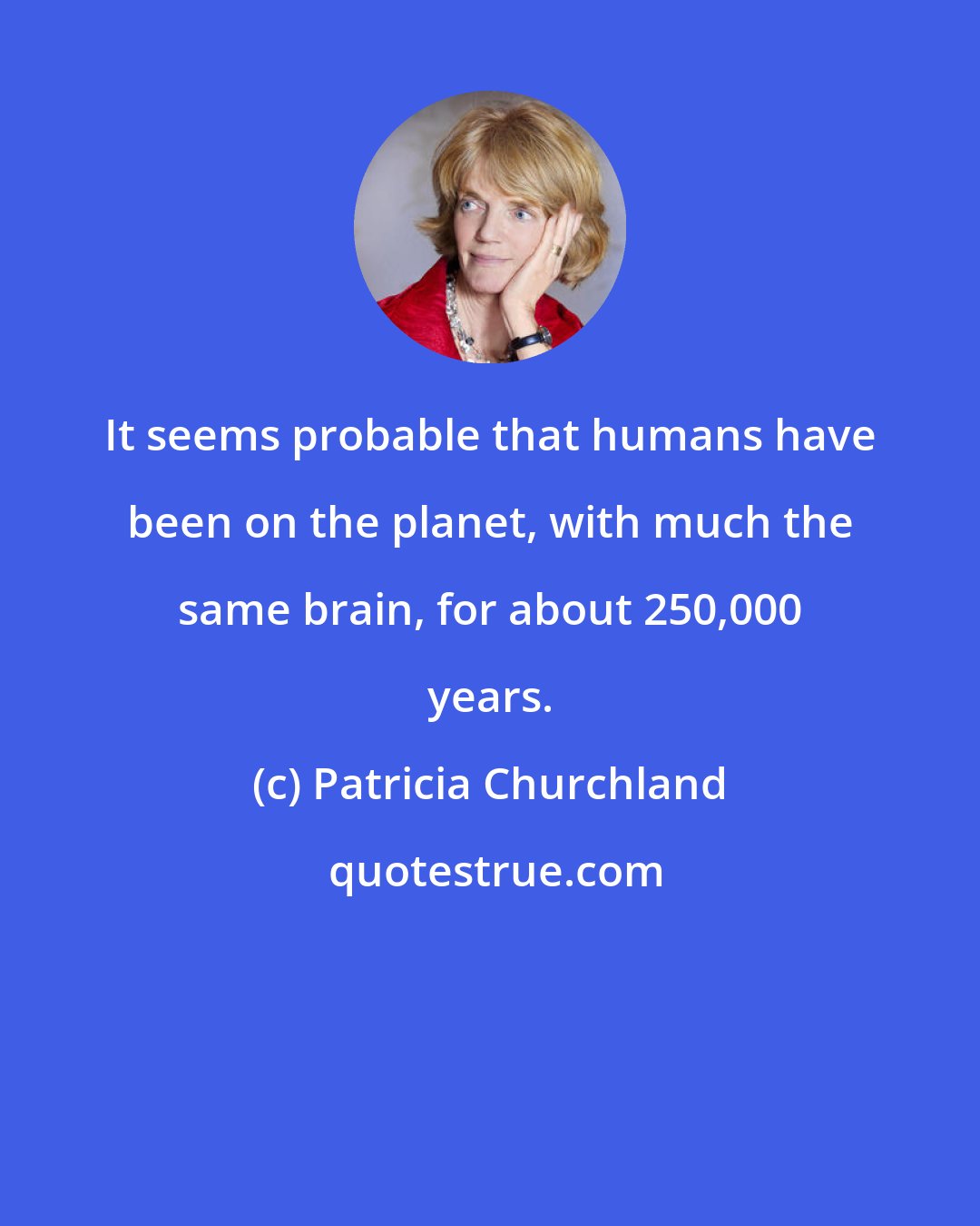 Patricia Churchland: It seems probable that humans have been on the planet, with much the same brain, for about 250,000 years.