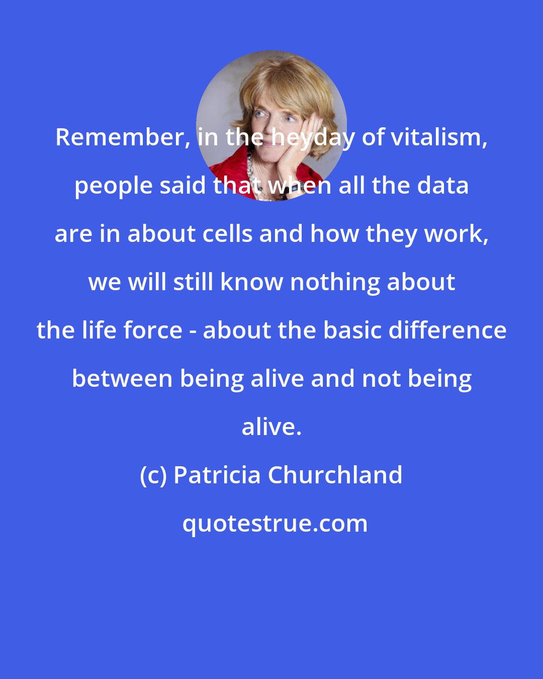 Patricia Churchland: Remember, in the heyday of vitalism, people said that when all the data are in about cells and how they work, we will still know nothing about the life force - about the basic difference between being alive and not being alive.