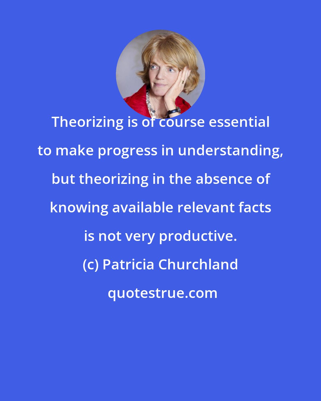 Patricia Churchland: Theorizing is of course essential to make progress in understanding, but theorizing in the absence of knowing available relevant facts is not very productive.