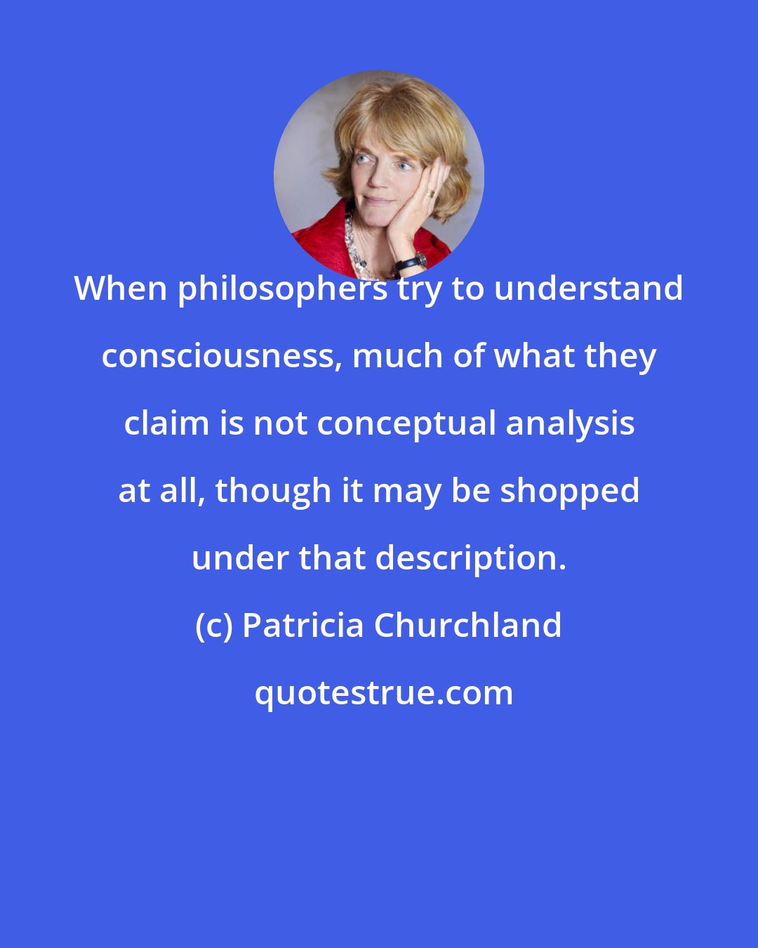 Patricia Churchland: When philosophers try to understand consciousness, much of what they claim is not conceptual analysis at all, though it may be shopped under that description.