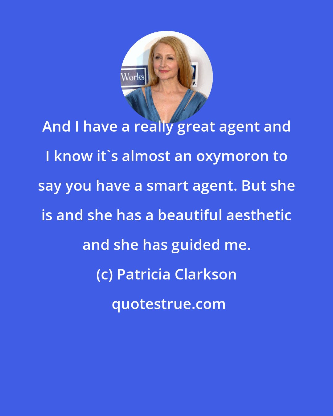 Patricia Clarkson: And I have a really great agent and I know it's almost an oxymoron to say you have a smart agent. But she is and she has a beautiful aesthetic and she has guided me.