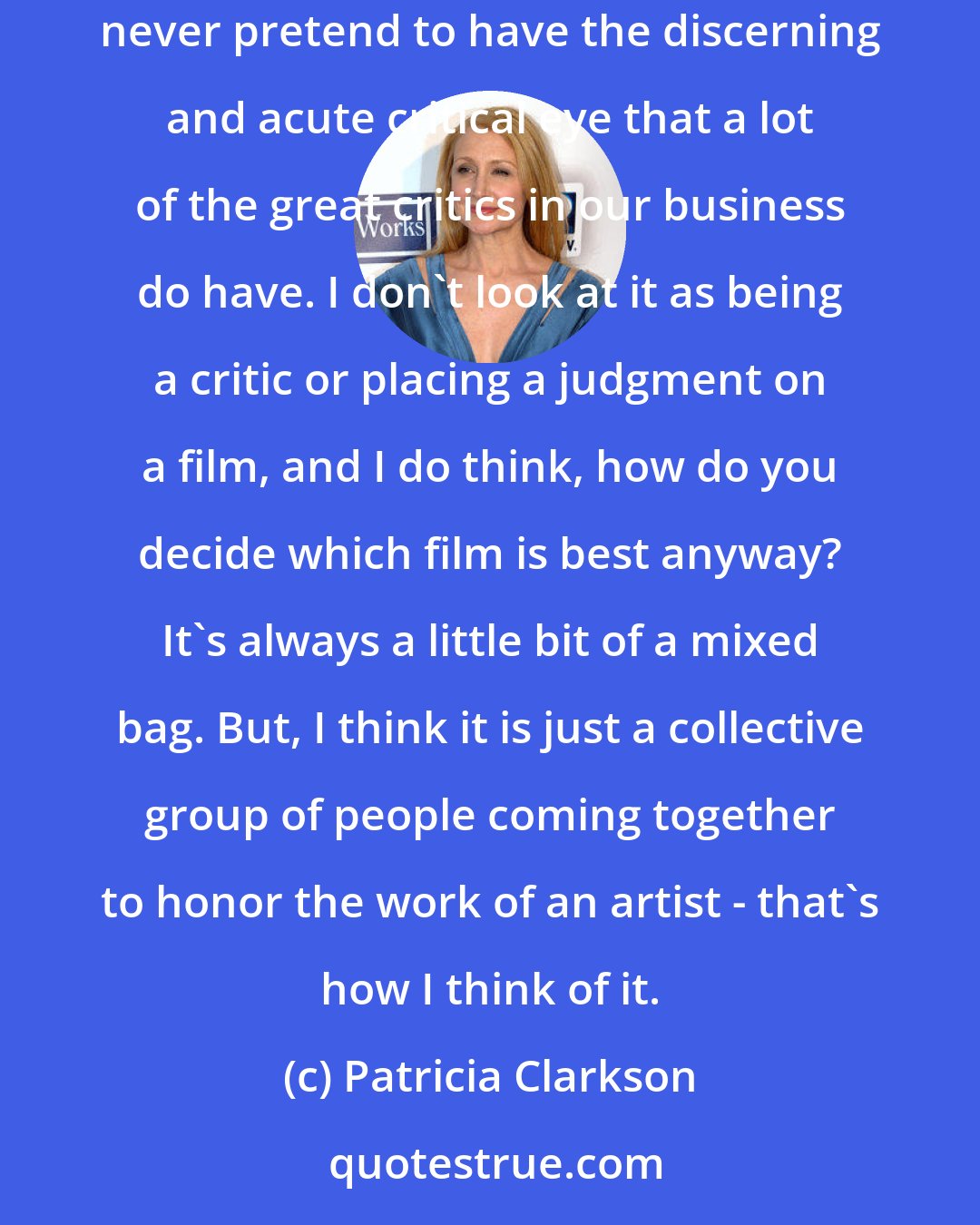 Patricia Clarkson: At the core, I am an actress. And I think, in a way, that's a good thing in that I am, I think, empathetic and sympathetic to the film. I would never pretend to have the discerning and acute critical eye that a lot of the great critics in our business do have. I don't look at it as being a critic or placing a judgment on a film, and I do think, how do you decide which film is best anyway? It's always a little bit of a mixed bag. But, I think it is just a collective group of people coming together to honor the work of an artist - that's how I think of it.