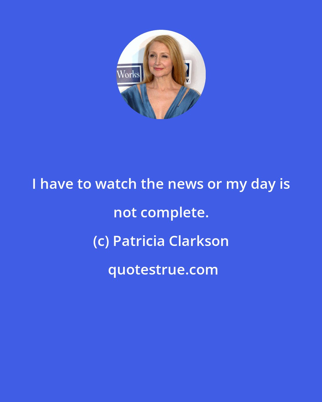 Patricia Clarkson: I have to watch the news or my day is not complete.