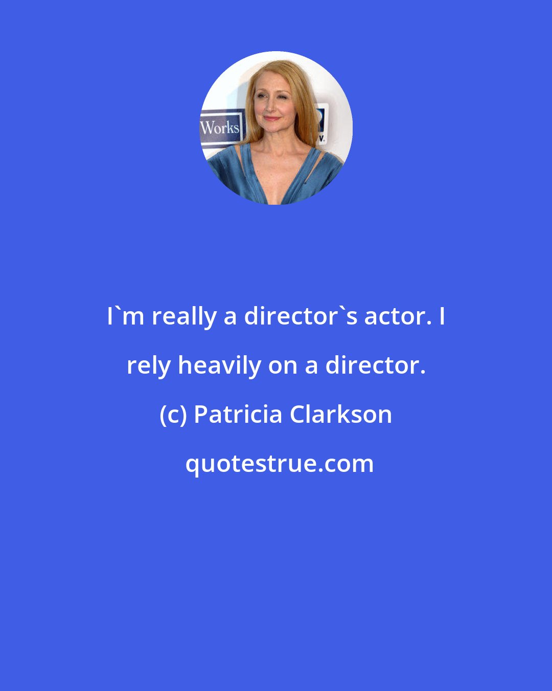 Patricia Clarkson: I'm really a director's actor. I rely heavily on a director.