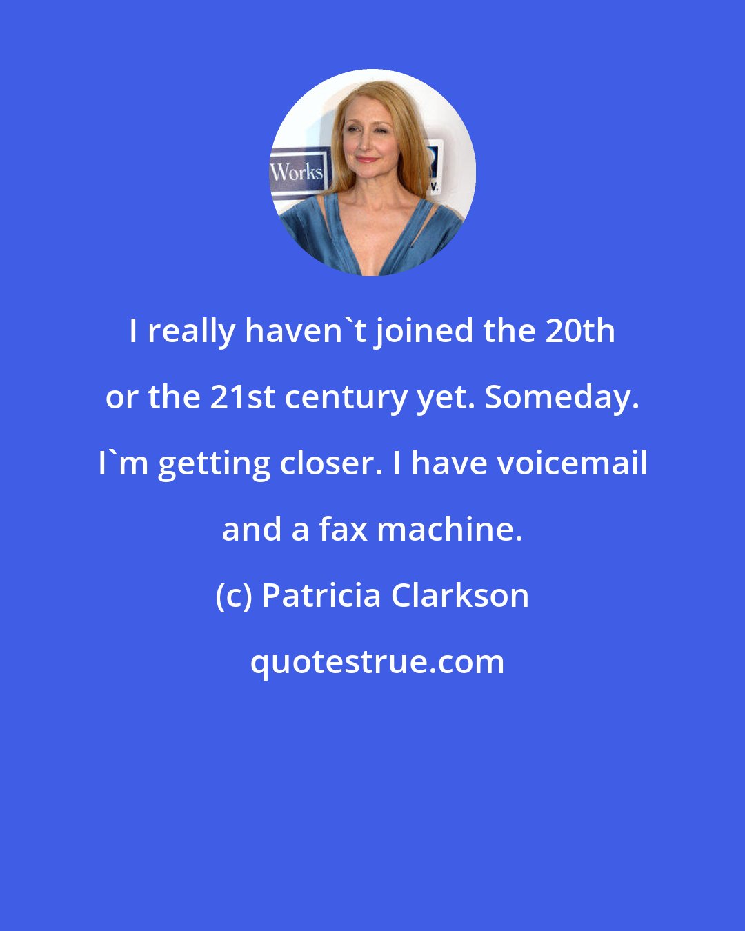 Patricia Clarkson: I really haven't joined the 20th or the 21st century yet. Someday. I'm getting closer. I have voicemail and a fax machine.