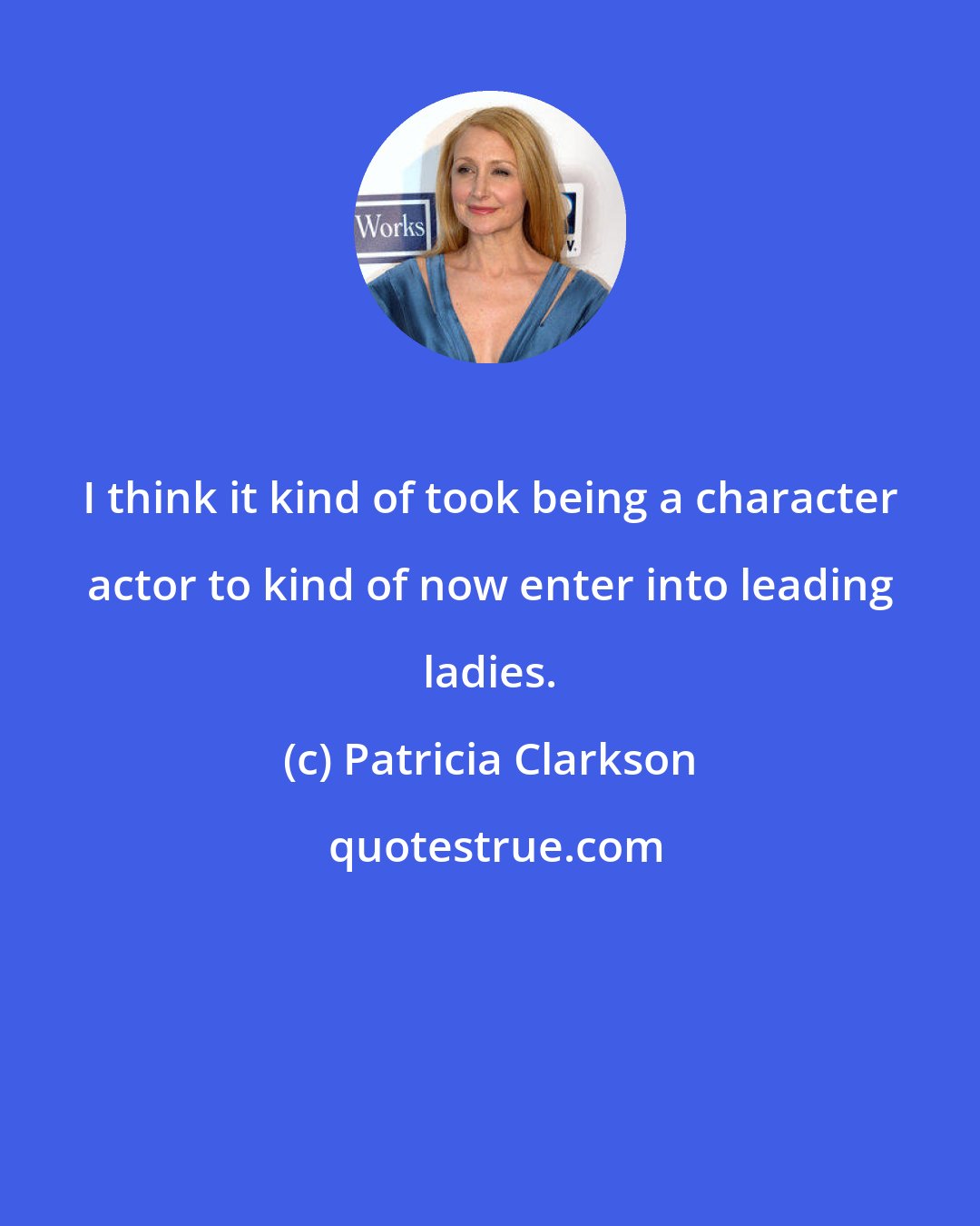 Patricia Clarkson: I think it kind of took being a character actor to kind of now enter into leading ladies.