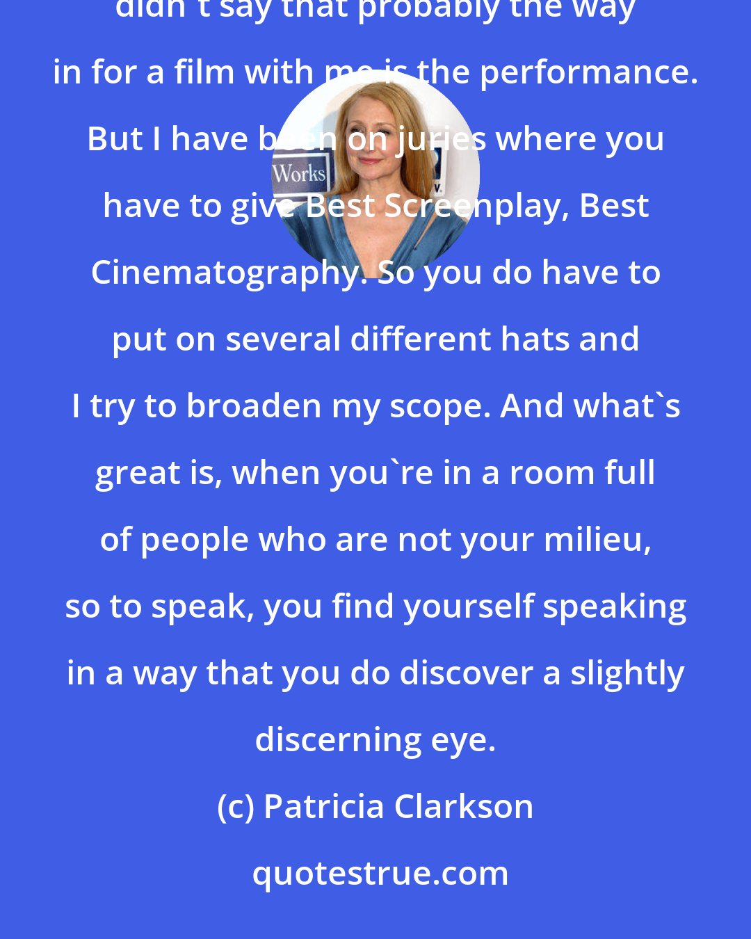 Patricia Clarkson: I try to take off the rose-colored glasses and view it in all facets, but I probably would be lying if I didn't say that probably the way in for a film with me is the performance. But I have been on juries where you have to give Best Screenplay, Best Cinematography. So you do have to put on several different hats and I try to broaden my scope. And what's great is, when you're in a room full of people who are not your milieu, so to speak, you find yourself speaking in a way that you do discover a slightly discerning eye.