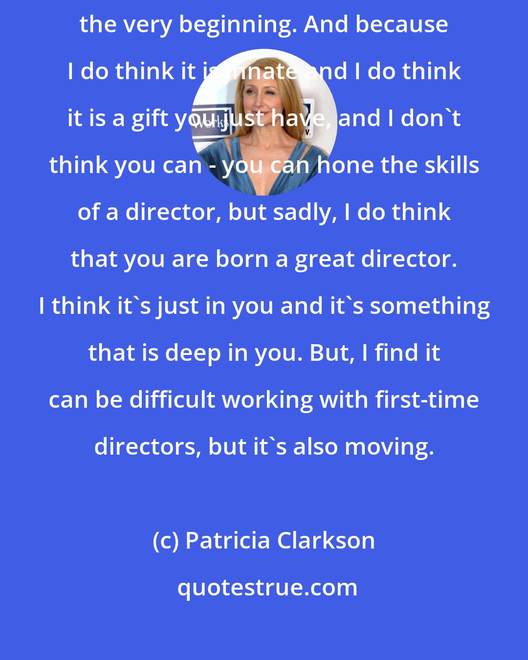 Patricia Clarkson: I will say from the outset, I think if you're great, you're great from the very beginning. And because I do think it is innate and I do think it is a gift you just have, and I don't think you can - you can hone the skills of a director, but sadly, I do think that you are born a great director. I think it's just in you and it's something that is deep in you. But, I find it can be difficult working with first-time directors, but it's also moving.