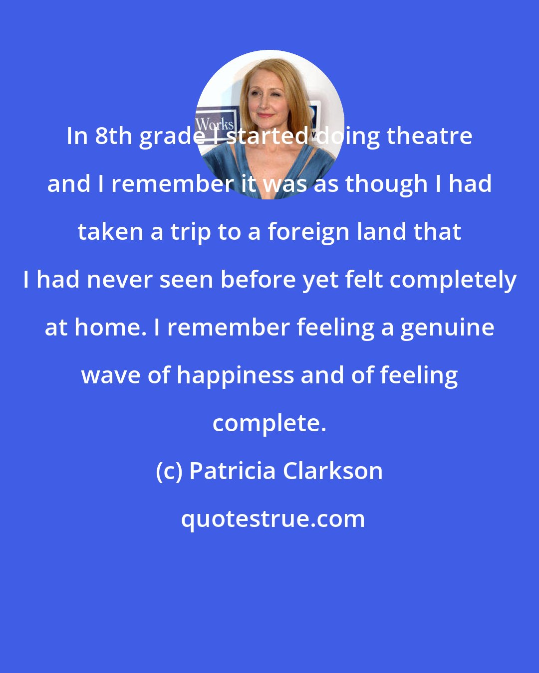 Patricia Clarkson: In 8th grade I started doing theatre and I remember it was as though I had taken a trip to a foreign land that I had never seen before yet felt completely at home. I remember feeling a genuine wave of happiness and of feeling complete.