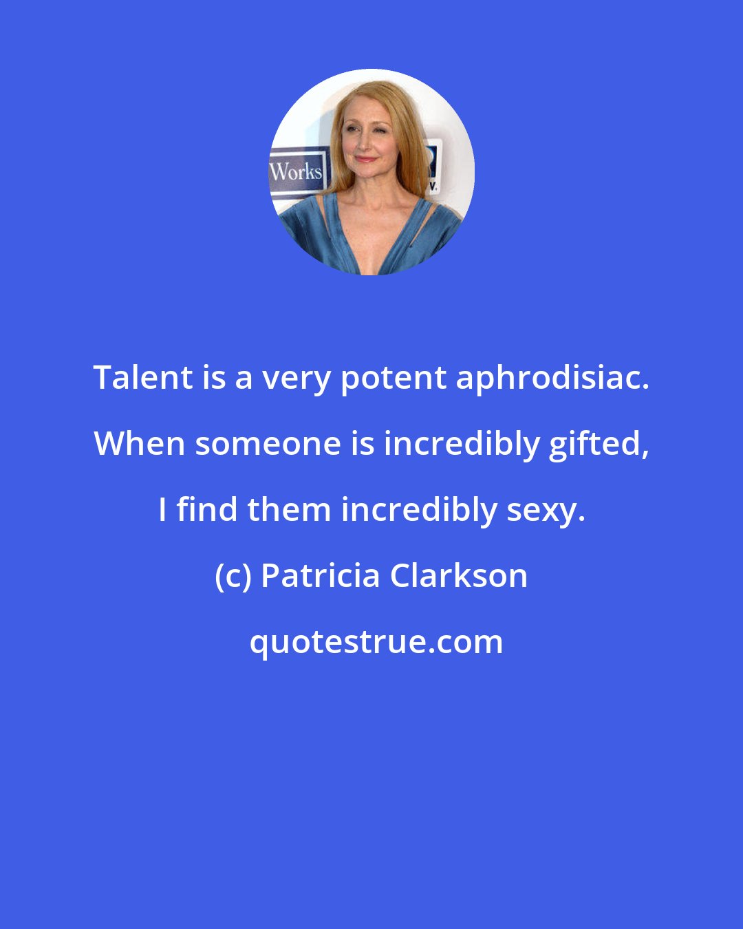 Patricia Clarkson: Talent is a very potent aphrodisiac. When someone is incredibly gifted, I find them incredibly sexy.