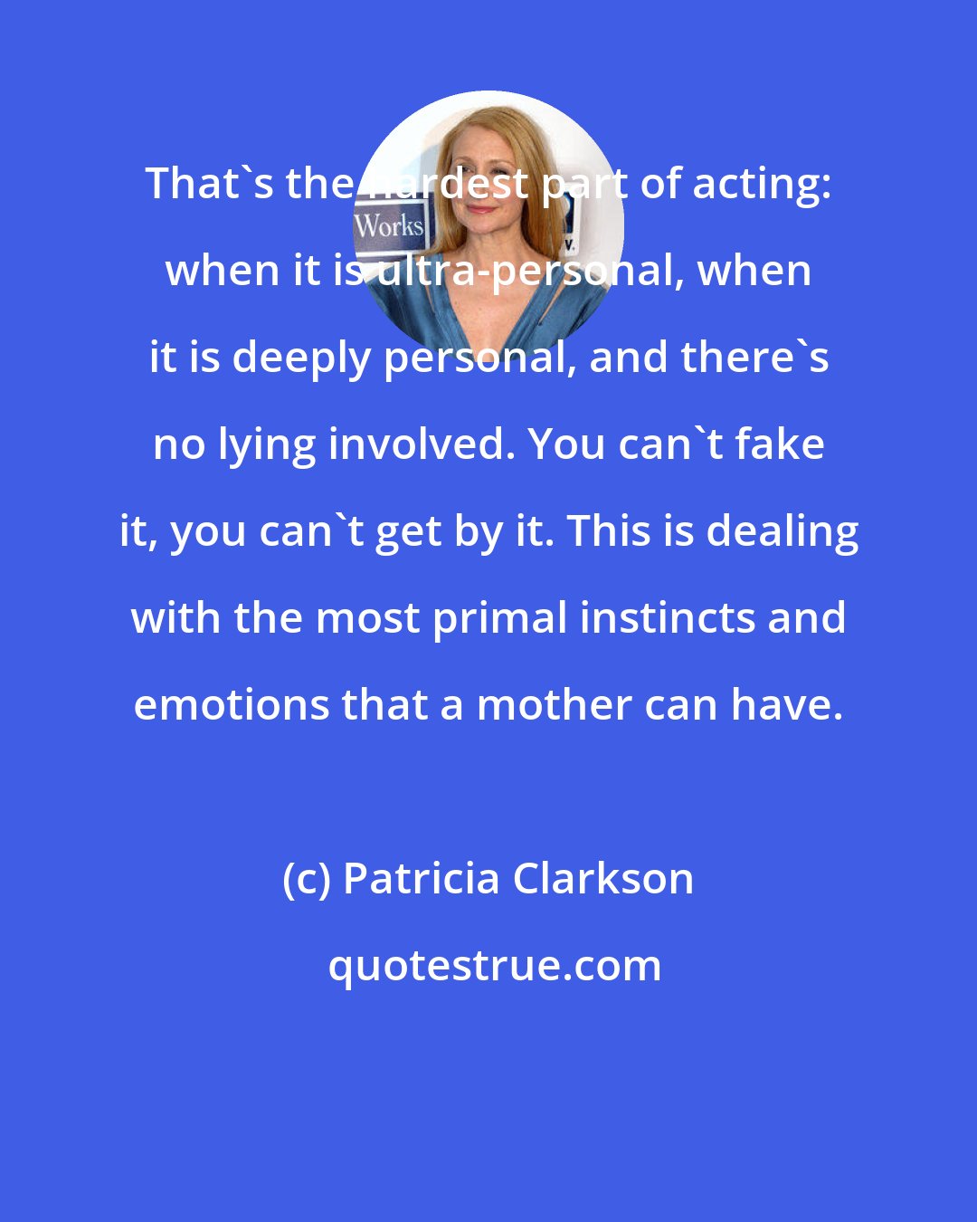 Patricia Clarkson: That's the hardest part of acting: when it is ultra-personal, when it is deeply personal, and there's no lying involved. You can't fake it, you can't get by it. This is dealing with the most primal instincts and emotions that a mother can have.