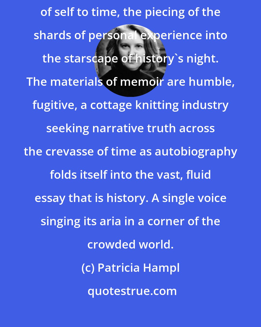 Patricia Hampl: Memoir is trustworthy and its truth assured when it seeks the relation of self to time, the piecing of the shards of personal experience into the starscape of history's night. The materials of memoir are humble, fugitive, a cottage knitting industry seeking narrative truth across the crevasse of time as autobiography folds itself into the vast, fluid essay that is history. A single voice singing its aria in a corner of the crowded world.