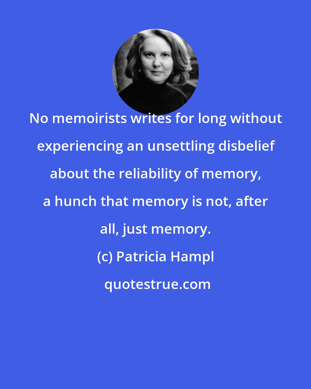 Patricia Hampl: No memoirists writes for long without experiencing an unsettling disbelief about the reliability of memory, a hunch that memory is not, after all, just memory.