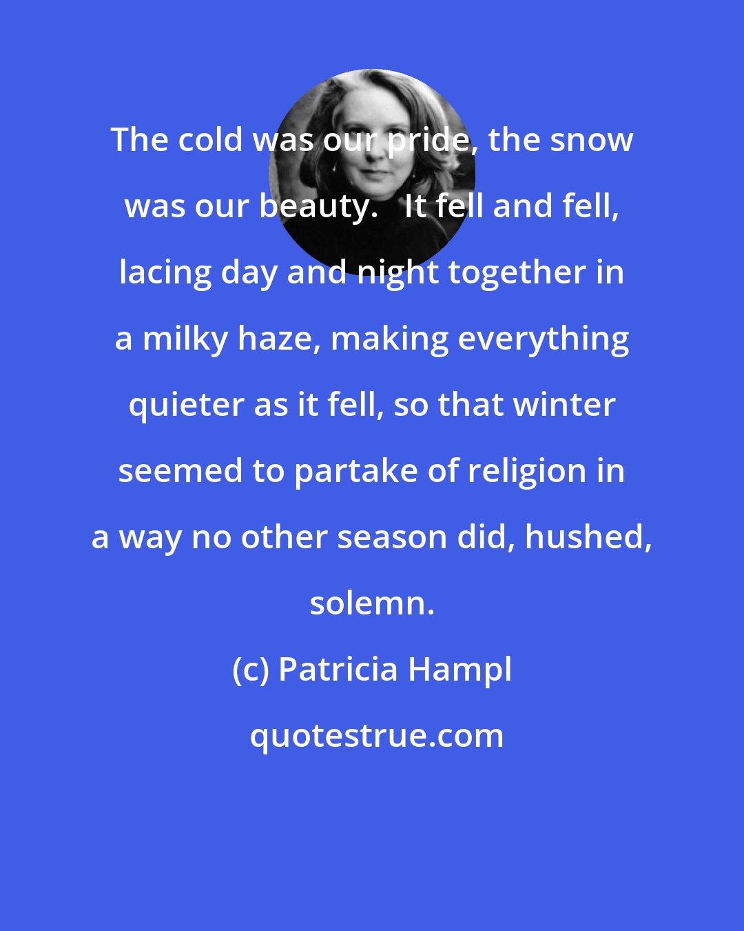 Patricia Hampl: The cold was our pride, the snow was our beauty.   It fell and fell, lacing day and night together in a milky haze, making everything quieter as it fell, so that winter seemed to partake of religion in a way no other season did, hushed, solemn.