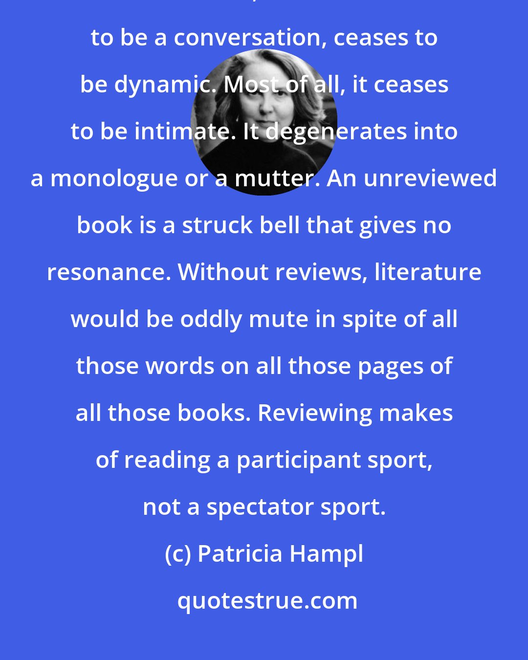 Patricia Hampl: If nobody talks about books, if they are not discussed or somehow contended with, literature ceases to be a conversation, ceases to be dynamic. Most of all, it ceases to be intimate. It degenerates into a monologue or a mutter. An unreviewed book is a struck bell that gives no resonance. Without reviews, literature would be oddly mute in spite of all those words on all those pages of all those books. Reviewing makes of reading a participant sport, not a spectator sport.