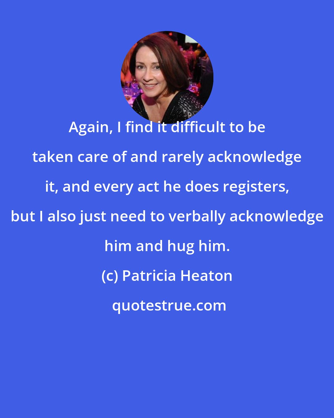 Patricia Heaton: Again, I find it difficult to be taken care of and rarely acknowledge it, and every act he does registers, but I also just need to verbally acknowledge him and hug him.