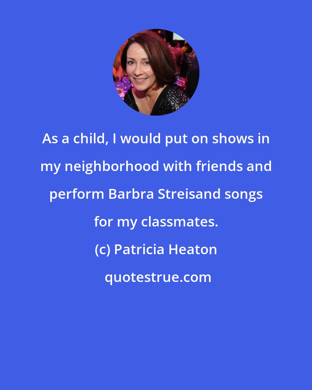 Patricia Heaton: As a child, I would put on shows in my neighborhood with friends and perform Barbra Streisand songs for my classmates.