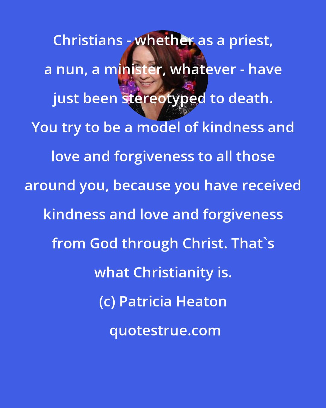 Patricia Heaton: Christians - whether as a priest, a nun, a minister, whatever - have just been stereotyped to death. You try to be a model of kindness and love and forgiveness to all those around you, because you have received kindness and love and forgiveness from God through Christ. That's what Christianity is.