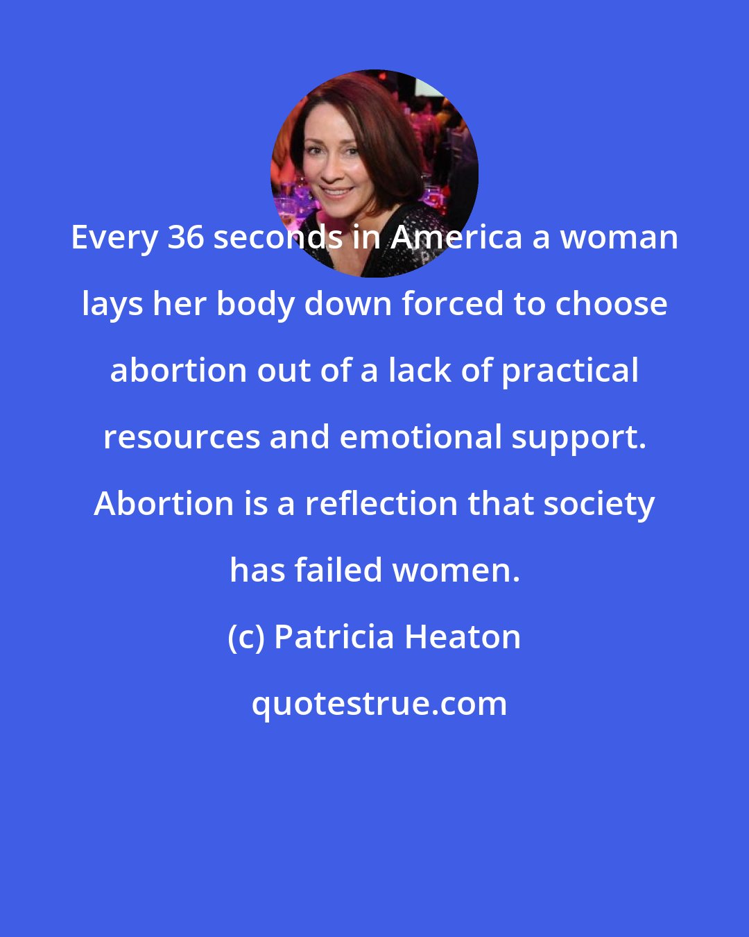 Patricia Heaton: Every 36 seconds in America a woman lays her body down forced to choose abortion out of a lack of practical resources and emotional support. Abortion is a reflection that society has failed women.