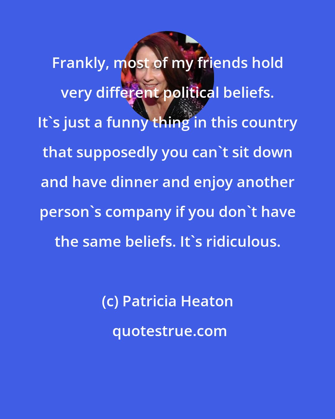 Patricia Heaton: Frankly, most of my friends hold very different political beliefs. It's just a funny thing in this country that supposedly you can't sit down and have dinner and enjoy another person's company if you don't have the same beliefs. It's ridiculous.