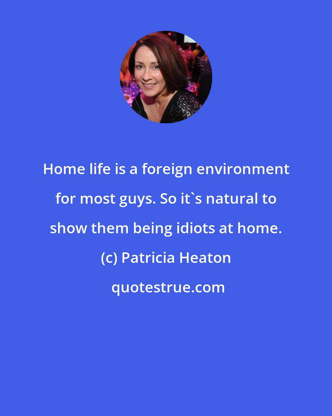 Patricia Heaton: Home life is a foreign environment for most guys. So it's natural to show them being idiots at home.