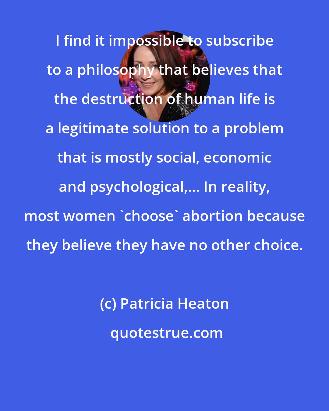 Patricia Heaton: I find it impossible to subscribe to a philosophy that believes that the destruction of human life is a legitimate solution to a problem that is mostly social, economic and psychological,... In reality, most women 'choose' abortion because they believe they have no other choice.