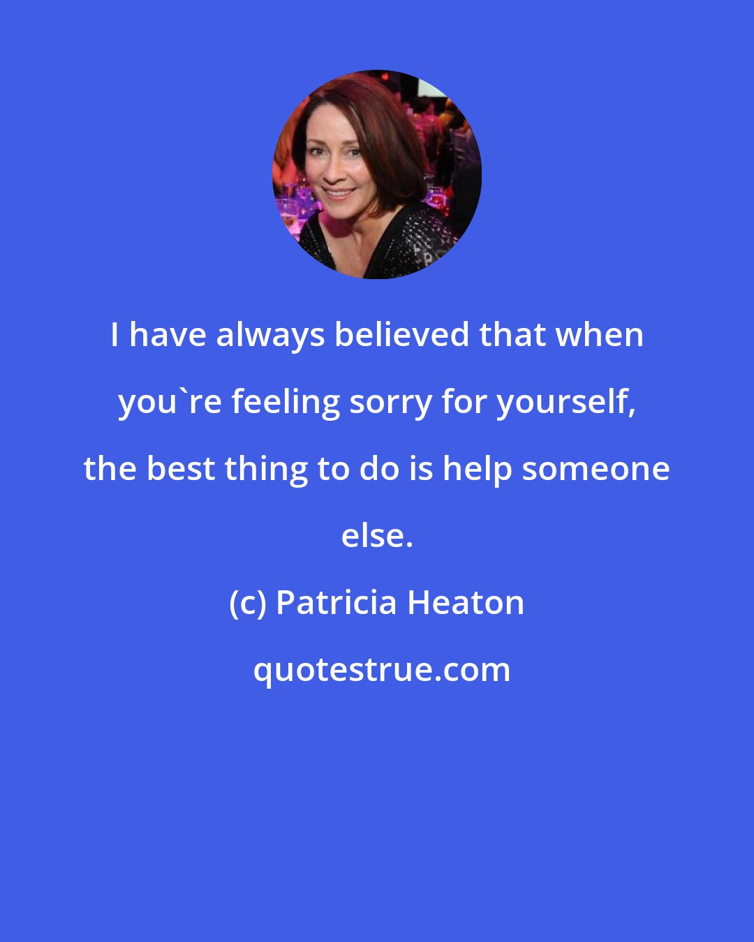 Patricia Heaton: I have always believed that when you're feeling sorry for yourself, the best thing to do is help someone else.