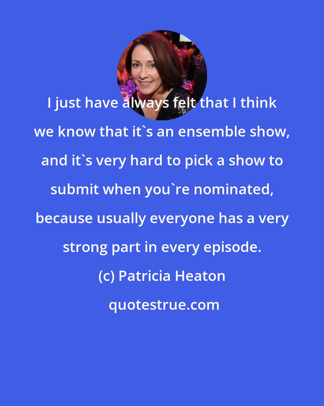 Patricia Heaton: I just have always felt that I think we know that it's an ensemble show, and it's very hard to pick a show to submit when you're nominated, because usually everyone has a very strong part in every episode.