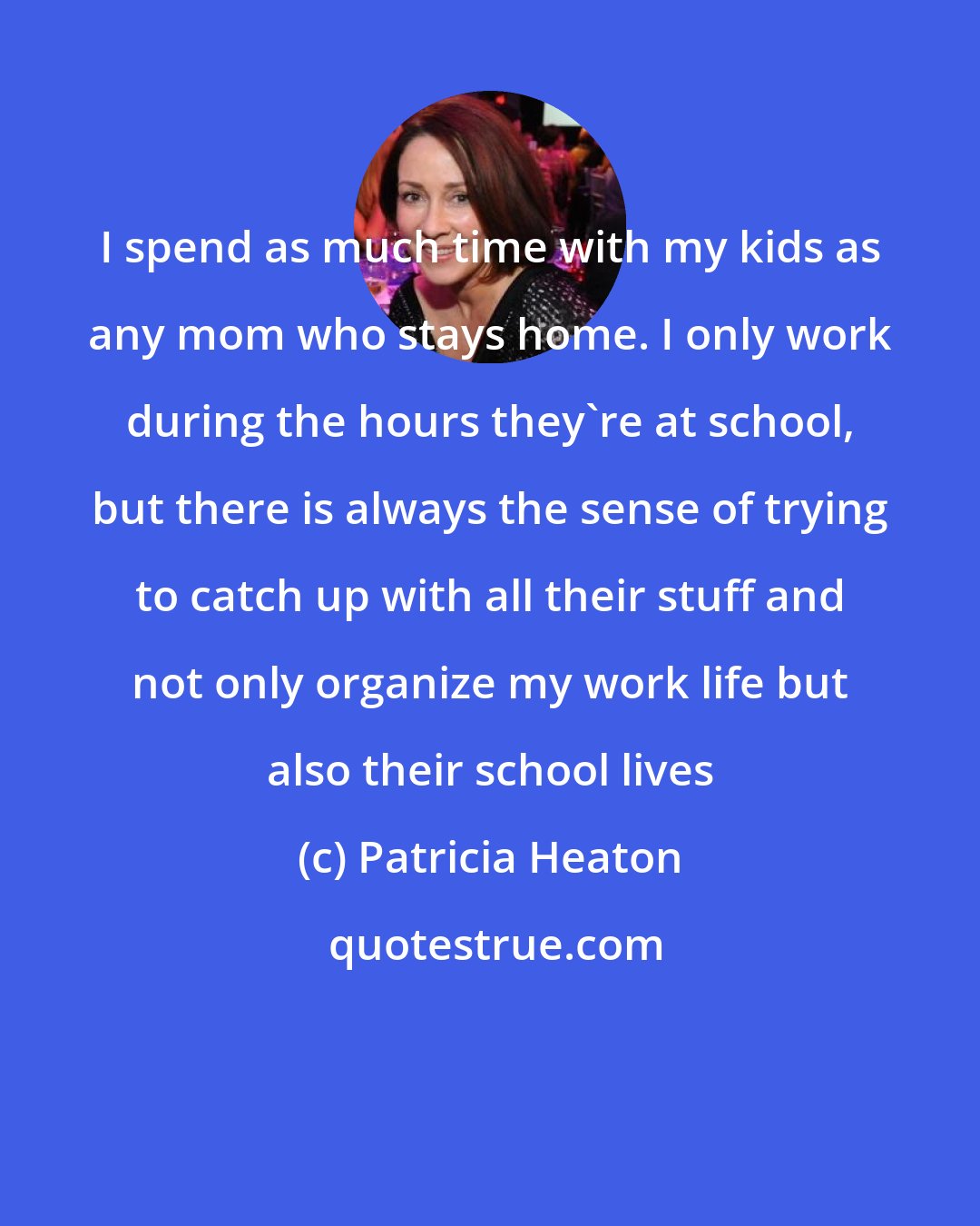 Patricia Heaton: I spend as much time with my kids as any mom who stays home. I only work during the hours they're at school, but there is always the sense of trying to catch up with all their stuff and not only organize my work life but also their school lives