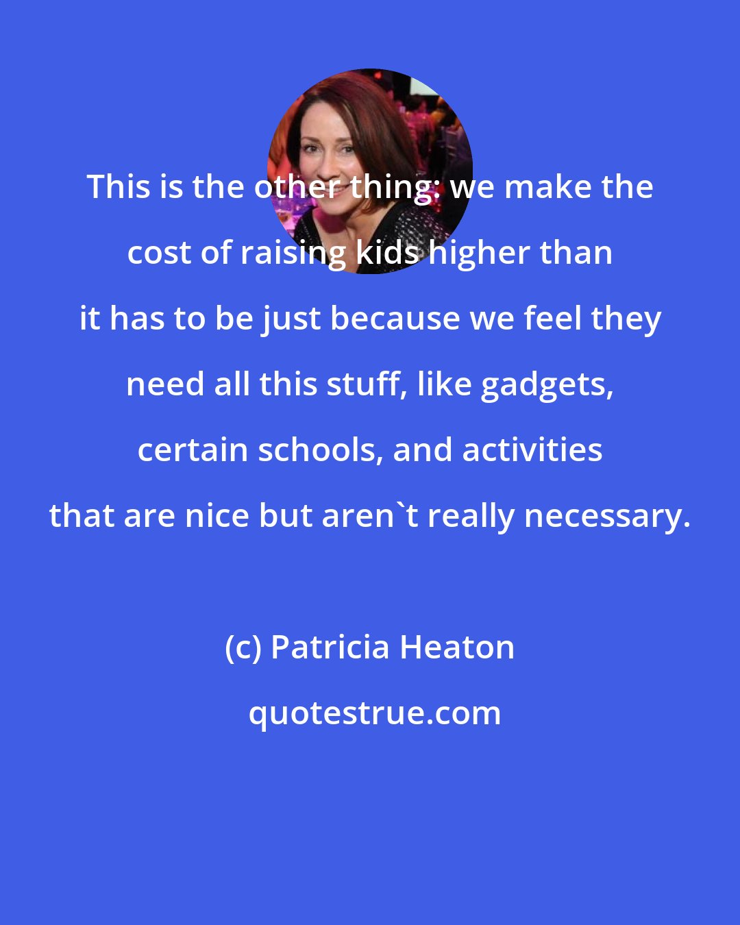 Patricia Heaton: This is the other thing: we make the cost of raising kids higher than it has to be just because we feel they need all this stuff, like gadgets, certain schools, and activities that are nice but aren't really necessary.