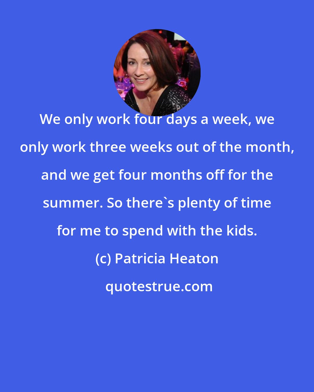 Patricia Heaton: We only work four days a week, we only work three weeks out of the month, and we get four months off for the summer. So there's plenty of time for me to spend with the kids.