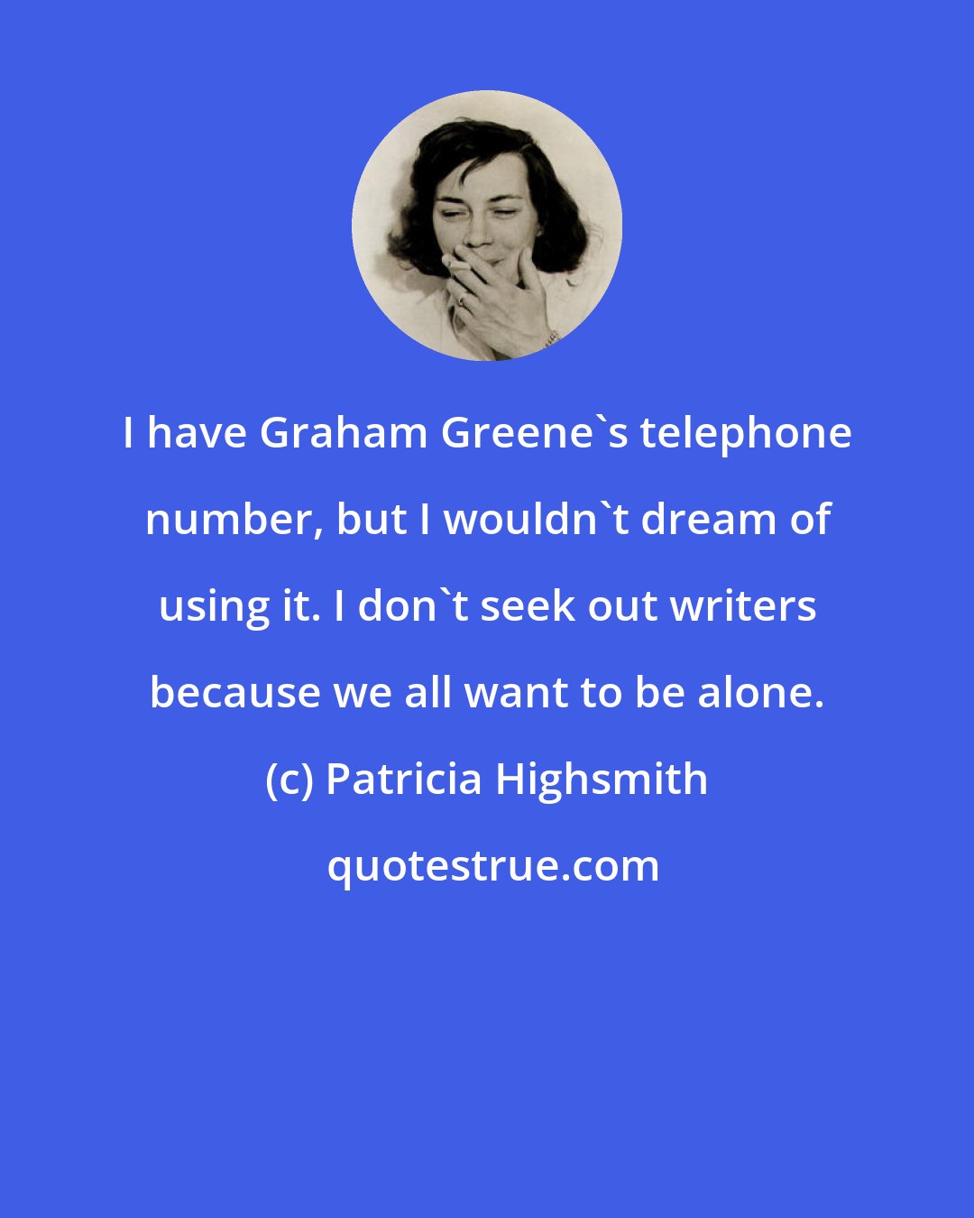 Patricia Highsmith: I have Graham Greene's telephone number, but I wouldn't dream of using it. I don't seek out writers because we all want to be alone.