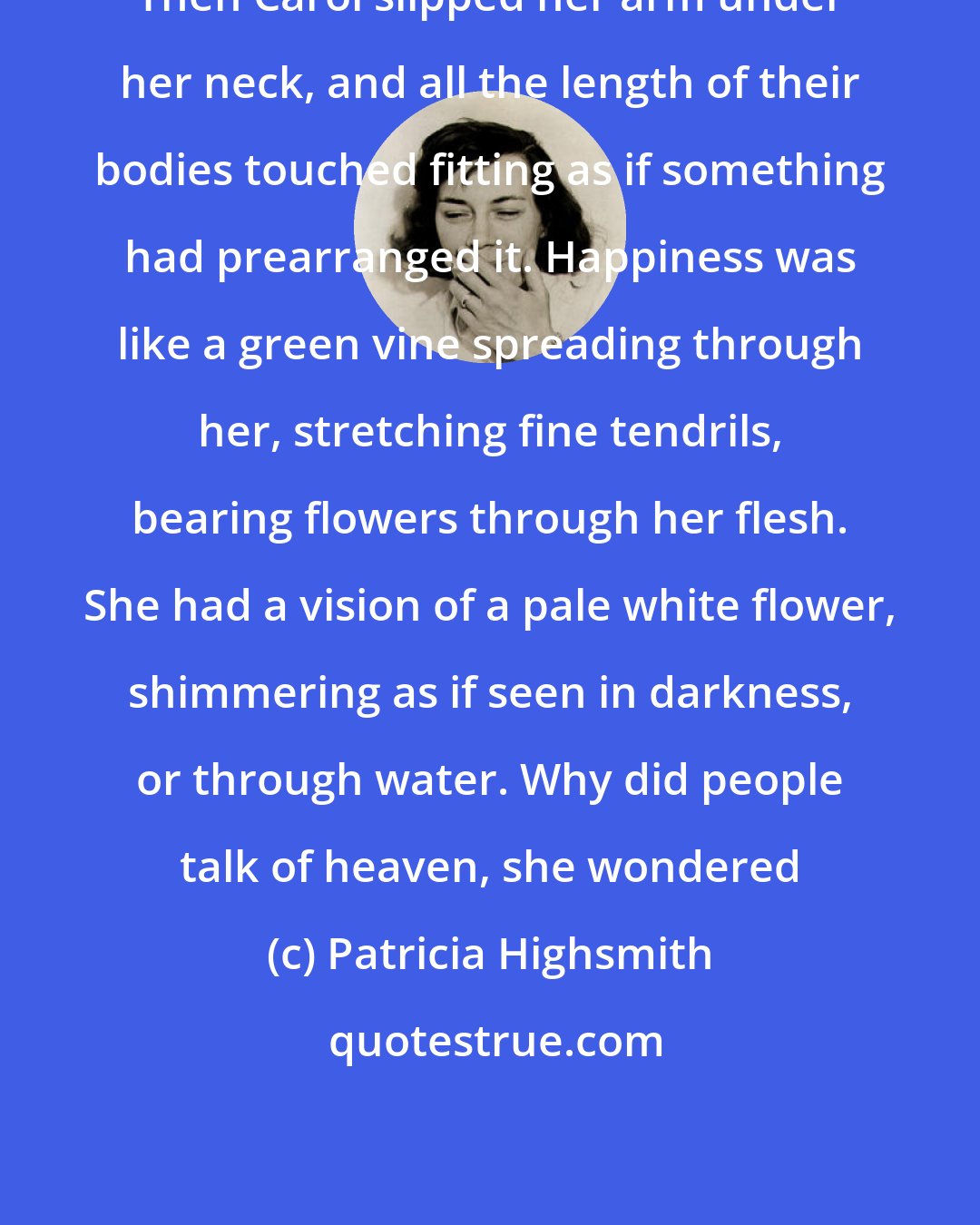 Patricia Highsmith: Then Carol slipped her arm under her neck, and all the length of their bodies touched fitting as if something had prearranged it. Happiness was like a green vine spreading through her, stretching fine tendrils, bearing flowers through her flesh. She had a vision of a pale white flower, shimmering as if seen in darkness, or through water. Why did people talk of heaven, she wondered
