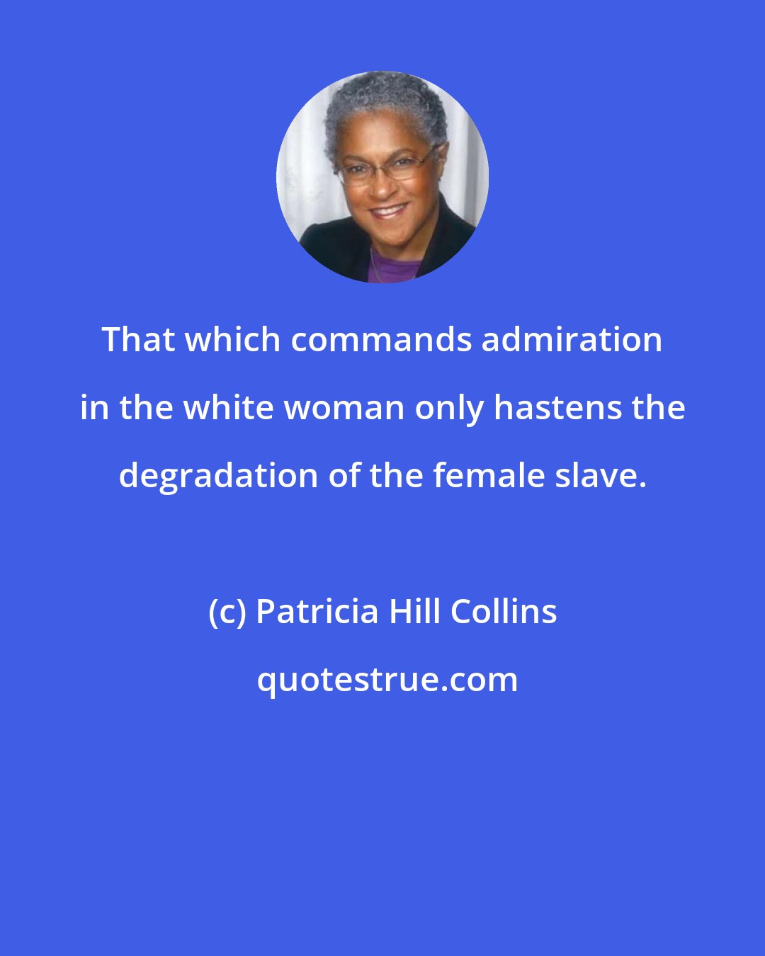 Patricia Hill Collins: That which commands admiration in the white woman only hastens the degradation of the female slave.