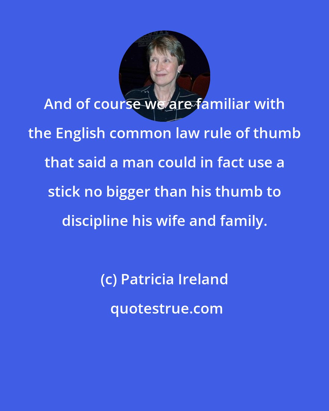 Patricia Ireland: And of course we are familiar with the English common law rule of thumb that said a man could in fact use a stick no bigger than his thumb to discipline his wife and family.