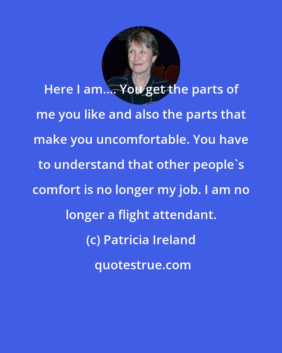 Patricia Ireland: Here I am.... You get the parts of me you like and also the parts that make you uncomfortable. You have to understand that other people's comfort is no longer my job. I am no longer a flight attendant.