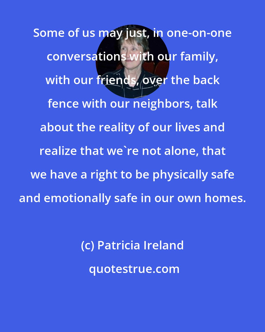 Patricia Ireland: Some of us may just, in one-on-one conversations with our family, with our friends, over the back fence with our neighbors, talk about the reality of our lives and realize that we're not alone, that we have a right to be physically safe and emotionally safe in our own homes.