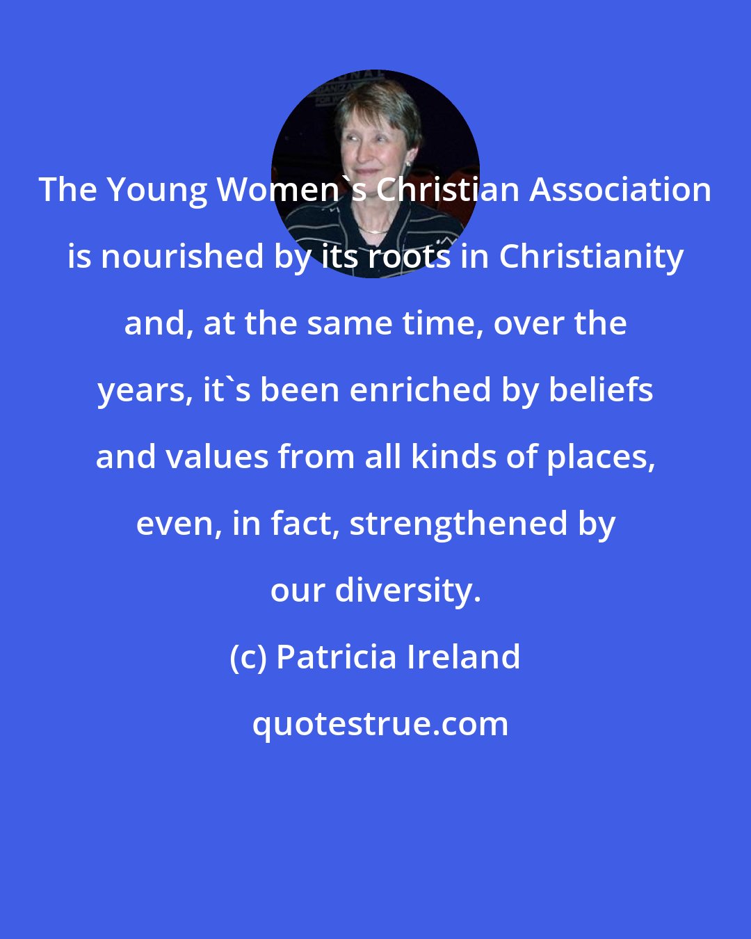 Patricia Ireland: The Young Women's Christian Association is nourished by its roots in Christianity and, at the same time, over the years, it's been enriched by beliefs and values from all kinds of places, even, in fact, strengthened by our diversity.