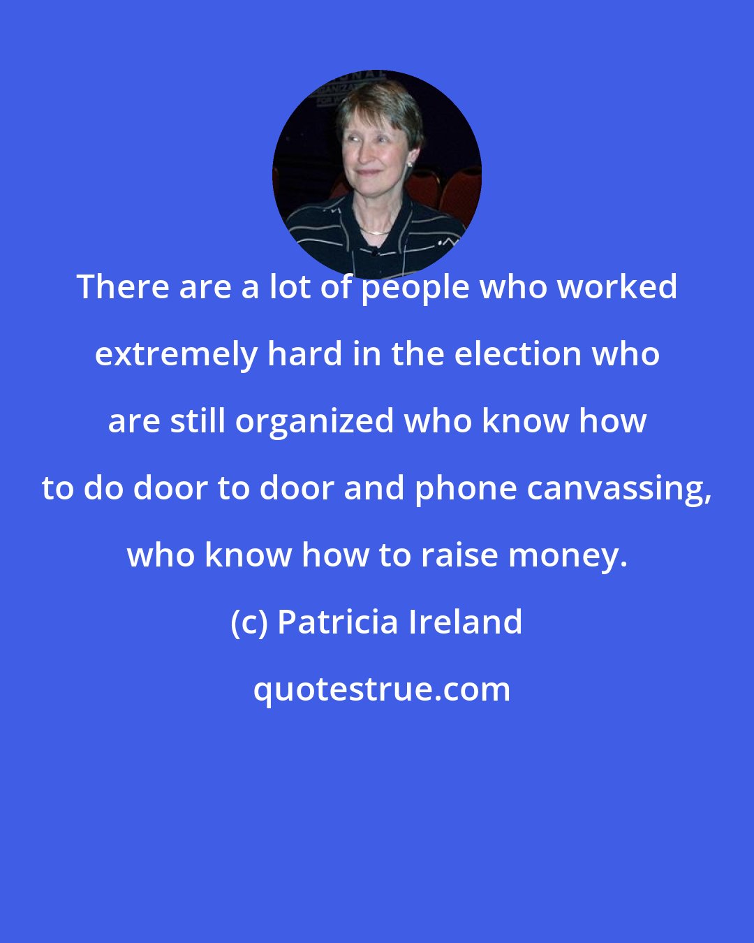 Patricia Ireland: There are a lot of people who worked extremely hard in the election who are still organized who know how to do door to door and phone canvassing, who know how to raise money.