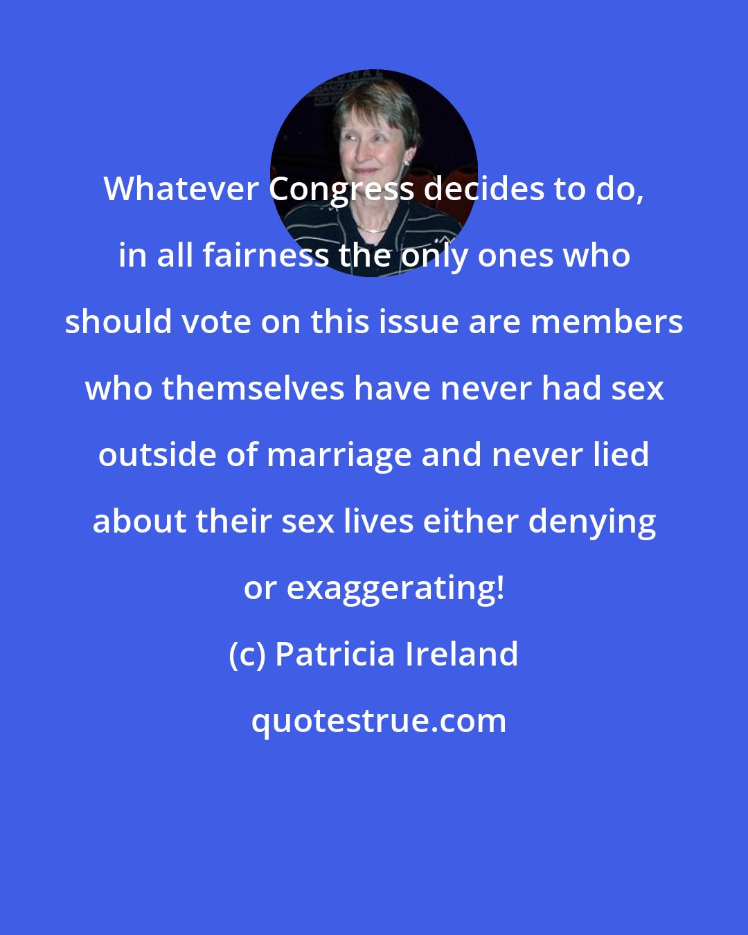 Patricia Ireland: Whatever Congress decides to do, in all fairness the only ones who should vote on this issue are members who themselves have never had sex outside of marriage and never lied about their sex lives either denying or exaggerating!